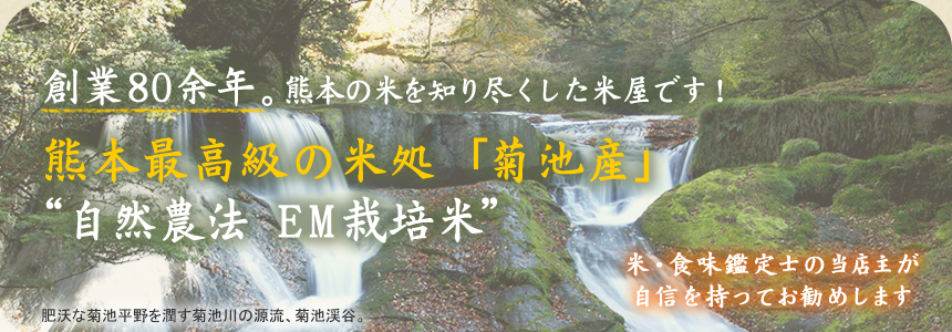 創業80余念。熊本の米を知り尽くした米屋です。自然農法EM栽培米によって作られた熊本産（菊池産）の最高級米を米・食味鑑定士の当店主が自信を持ってお勧めしております。肥沃な菊池平野を潤す菊池川の源流、菊池峡谷